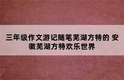 三年级作文游记随笔芜湖方特的 安徽芜湖方特欢乐世界